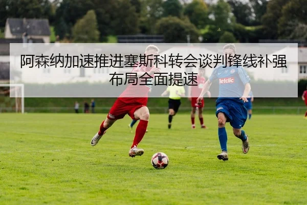 阿森纳加速推进塞斯科转会谈判锋线补强布局全面提速